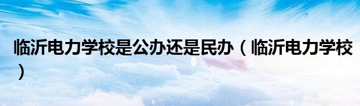 临沂电力学校是公办还是民办(临沂电力学校)