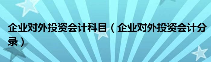 企业对外投资会计科目(企业对外投资会计分录)