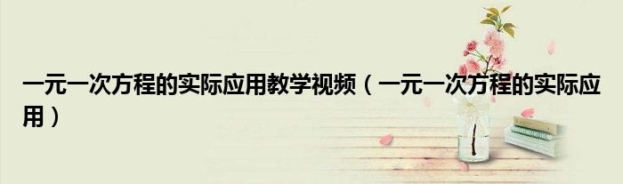 一元一次方程的实际应用教学视频(一元一次方程的实际应用)