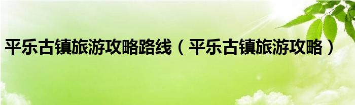 平乐古镇旅游攻略路线(平乐古镇旅游攻略)