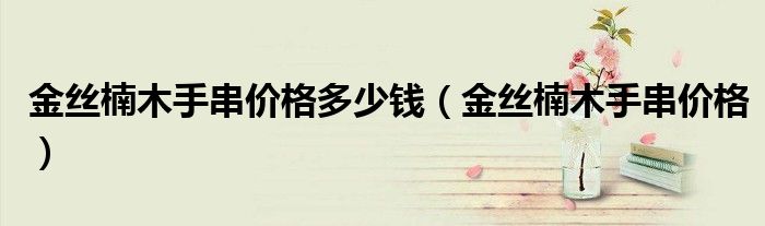 金丝楠木手串价格多少钱(金丝楠木手串价格)