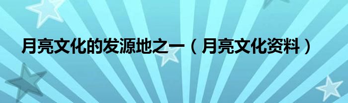 月亮文化的发源地之一(月亮文化资料)