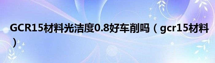 GCR15材料光洁度0.8好车削吗(gcr15材料)