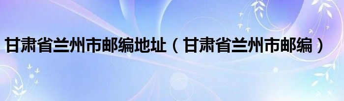 甘肃省兰州市邮编地址(甘肃省兰州市邮编)