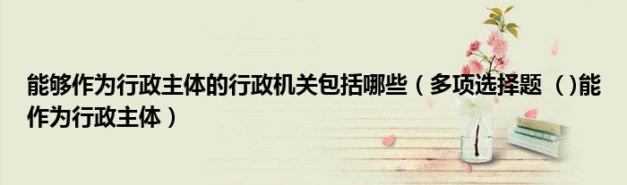能够作为行政主体的行政机关包括哪些(多项选择题 ( )能作为行政主体)