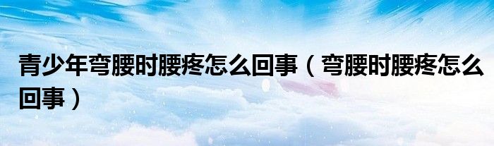 青少年弯腰时腰疼怎么回事(弯腰时腰疼怎么回事)