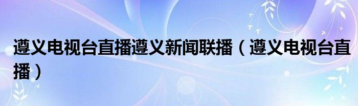 遵义电视台直播遵义新闻联播(遵义电视台直播)