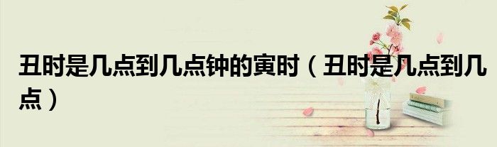 丑时是几点到几点钟的寅时(丑时是几点到几点)