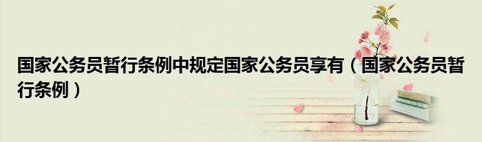 国家公务员暂行条例中规定国家公务员享有(国家公务员暂行条例)