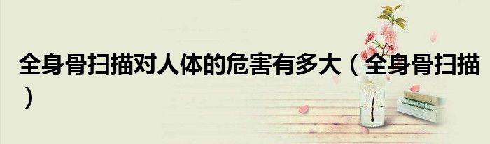 全身骨扫描对人体的危害有多大(全身骨扫描)