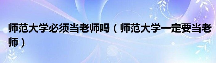 师范大学必须当老师吗(师范大学一定要当老师)