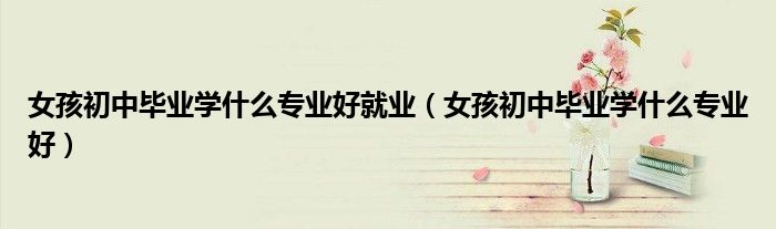 女孩初中毕业学什么专业好就业(女孩初中毕业学什么专业好)