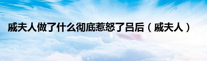戚夫人做了什么彻底惹怒了吕后(戚夫人)