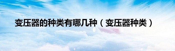 变压器的种类有哪几种(变压器种类)