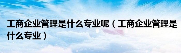 工商企业管理是什么专业呢(工商企业管理是什么专业)