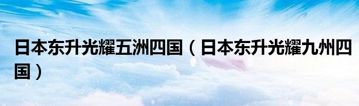 日本东升光耀五洲四国(日本东升光耀九州四国)