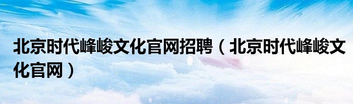 北京时代峰峻文化官网招聘(北京时代峰峻文化官网)