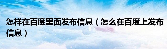 怎样在百度里面发布信息(怎么在百度上发布信息)