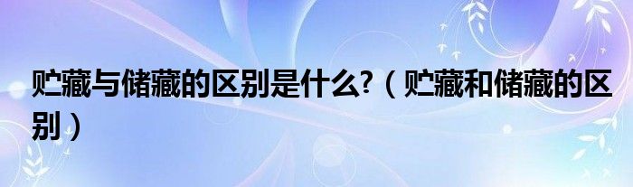 贮藏与储藏的区别是什么?(贮藏和储藏的区别)