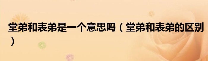 堂弟和表弟是一个意思吗(堂弟和表弟的区别)