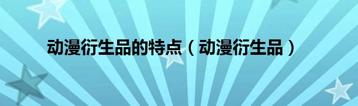 动漫衍生品的特点(动漫衍生品)