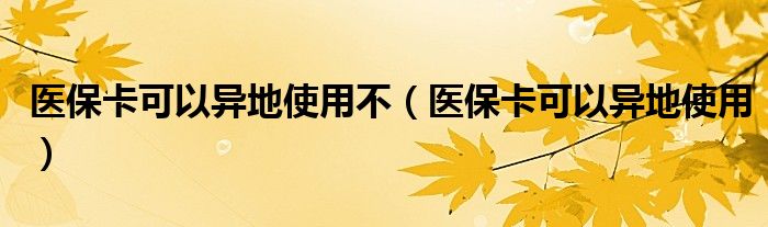 医保卡可以异地使用不(医保卡可以异地使用)