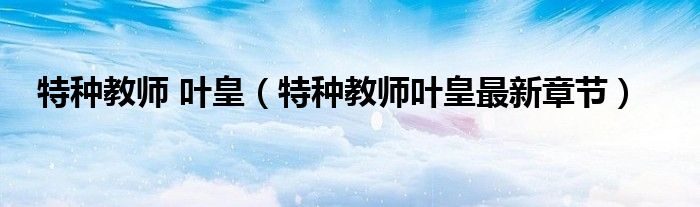 特种教师 叶皇(特种教师叶皇最新章节)
