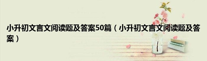 小升初文言文阅读题及答案50篇(小升初文言文阅读题及答案)