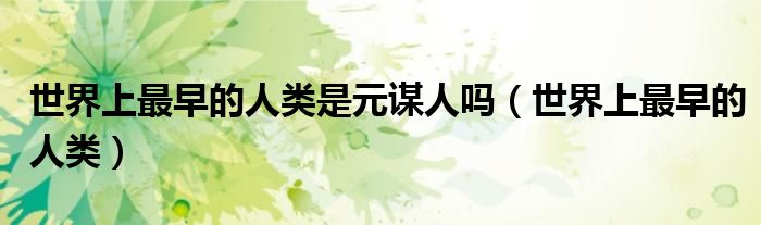 世界上最早的人类是元谋人吗(世界上最早的人类)