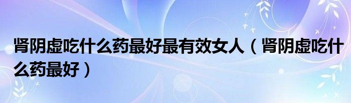 肾阴虚吃什么药最好最有效女人(肾阴虚吃什么药最好)