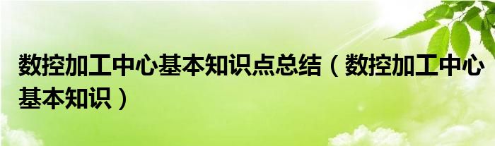 数控加工中心基本知识点总结(数控加工中心基本知识)