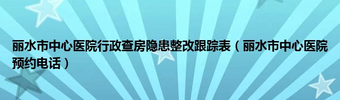 丽水市中心医院行政查房隐患整改跟踪表(丽水市中心医院预约电话)