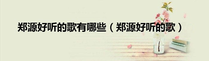 郑源好听的歌有哪些(郑源好听的歌)