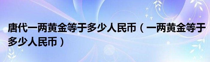 唐代一两黄金等于多少人民币(一两黄金等于多少人民币)