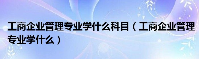 工商企业管理专业学什么科目(工商企业管理专业学什么)