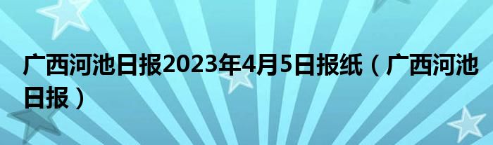 广西河池日报2023年4月5日报纸(广西河池日报)