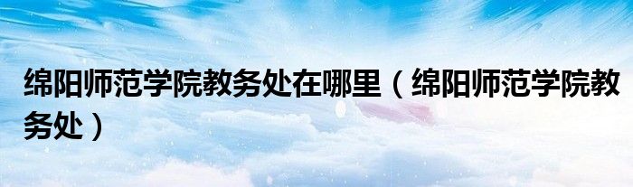 绵阳师范学院教务处在哪里(绵阳师范学院教务处)