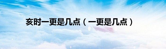 亥时一更是几点(一更是几点)
