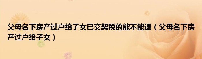 父母名下房产过户给子女已交契税的能不能退(父母名下房产过户给子女)