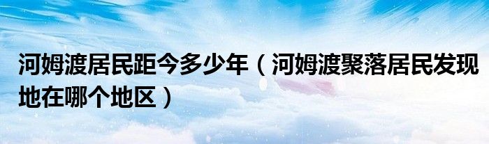 河姆渡居民距今多少年(河姆渡聚落居民发现地在哪个地区)