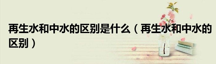 再生水和中水的区别是什么(再生水和中水的区别)