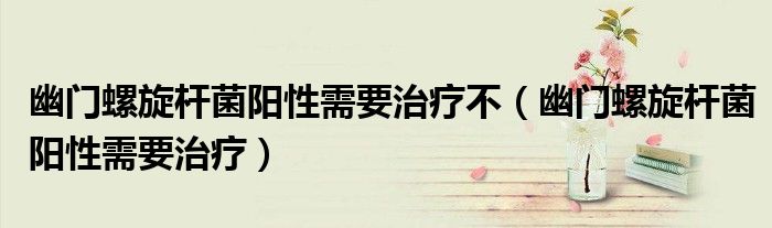 幽门螺旋杆菌阳性需要治疗不(幽门螺旋杆菌阳性需要治疗)