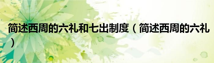 简述西周的六礼和七出制度(简述西周的六礼)