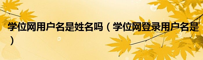 学位网用户名是姓名吗(学位网登录用户名是)