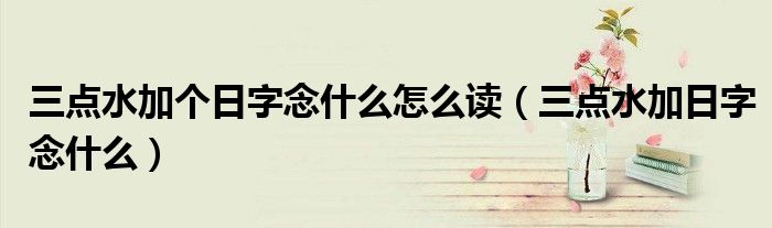 三点水加个日字念什么怎么读(三点水加日字念什么)