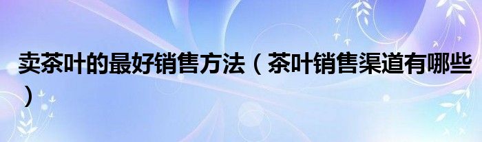 卖茶叶的最好销售方法(茶叶销售渠道有哪些)