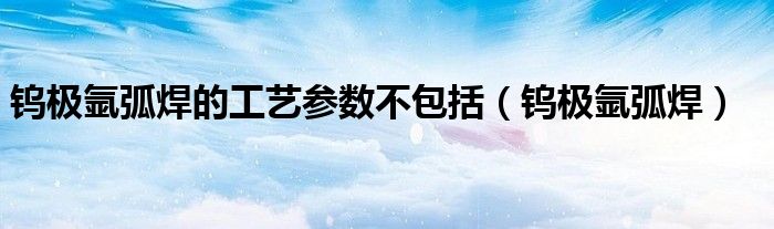 钨极氩弧焊的工艺参数不包括(钨极氩弧焊)