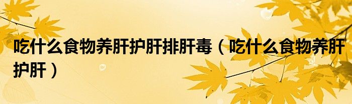 吃什么食物养肝护肝排肝毒(吃什么食物养肝护肝)