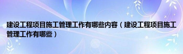 建设工程项目施工管理工作有哪些内容(建设工程项目施工管理工作有哪些)