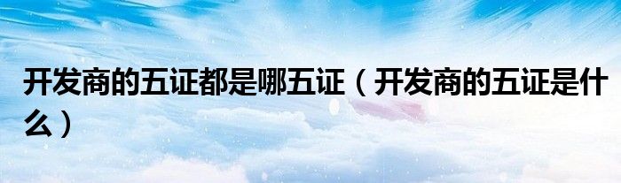 开发商的五证都是哪五证(开发商的五证是什么)